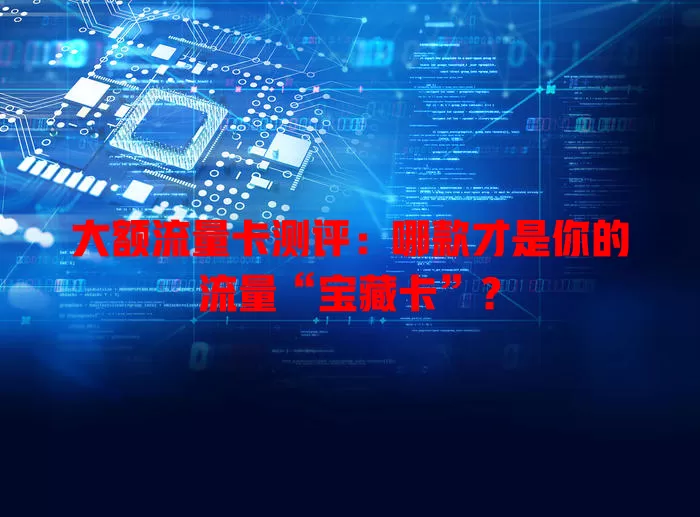 大额流量卡测评：哪款才是你的流量“宝藏卡”？