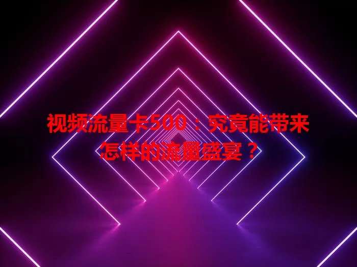 视频流量卡500：究竟能带来怎样的流量盛宴？