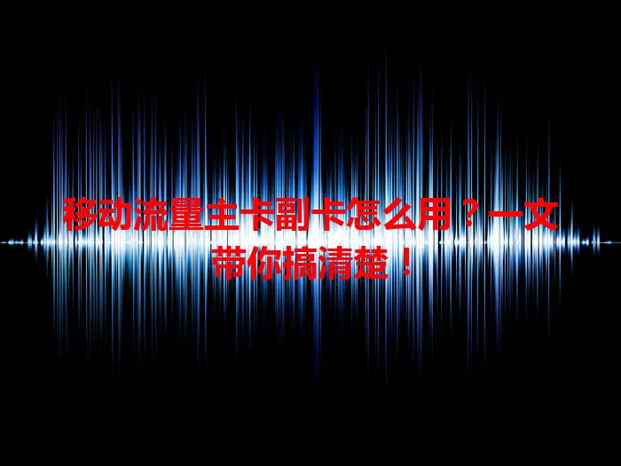移动流量主卡副卡怎么用？一文带你搞清楚！