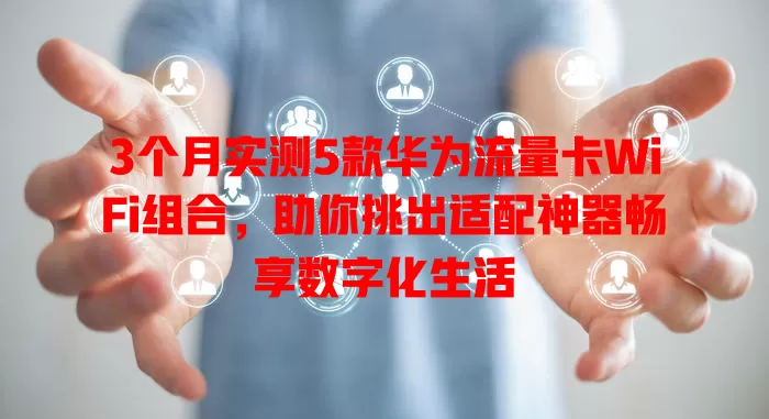 3个月实测5款华为流量卡WiFi组合，助你挑出适配神器畅享数字化生活