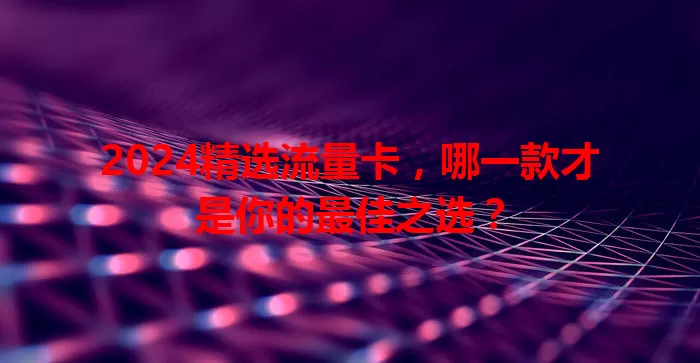 2024精选流量卡，哪一款才是你的最佳之选？