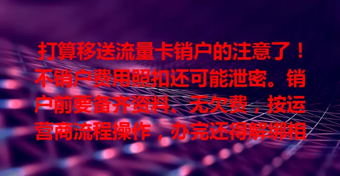 打算移送流量卡销户的注意了！不销户费用照扣还可能泄密。销户前要备齐资料、无欠费，按运营商流程操作，办完还得解绑相关服务，谨慎对待才能顺利销户，别给自己找麻烦！