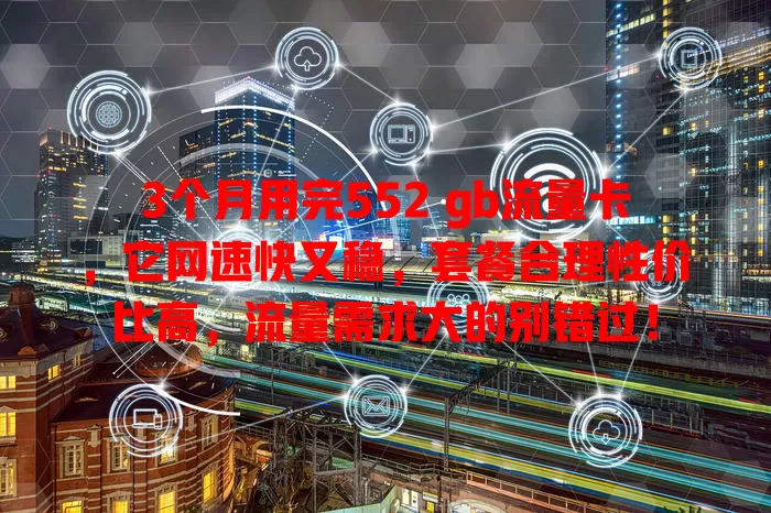 3个月用完552 gb流量卡，它网速快又稳，套餐合理性价比高，流量需求大的别错过！