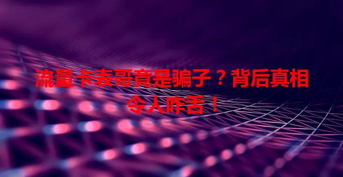 流量卡表哥竟是骗子？背后真相令人咋舌！