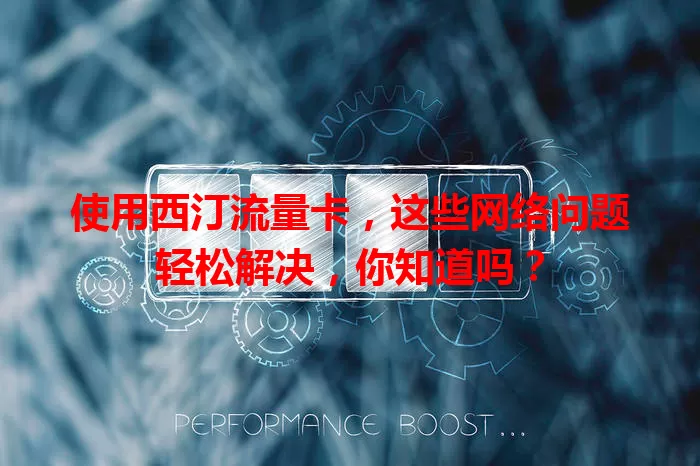 使用西汀流量卡，这些网络问题轻松解决，你知道吗？