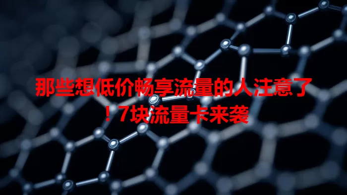 那些想低价畅享流量的人注意了！7块流量卡来袭