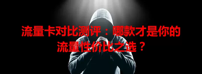 流量卡对比测评：哪款才是你的流量性价比之选？
