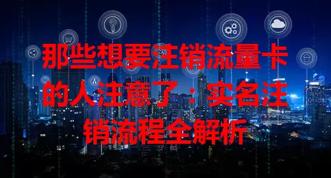 那些想要注销流量卡的人注意了：实名注销流程全解析
