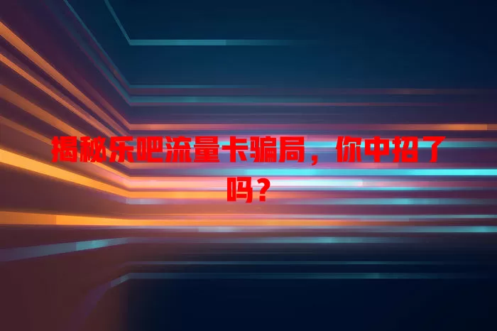 揭秘乐吧流量卡骗局，你中招了吗？