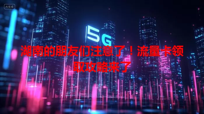 湖南的朋友们注意了！流量卡领取攻略来了