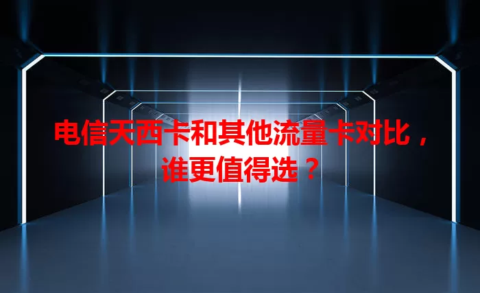 电信天西卡和其他流量卡对比，谁更值得选？
