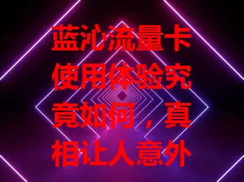 蓝沁流量卡使用体验究竟如何，真相让人意外！