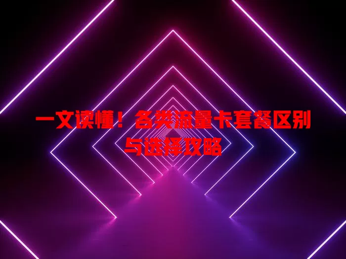 一文读懂！各类流量卡套餐区别与选择攻略