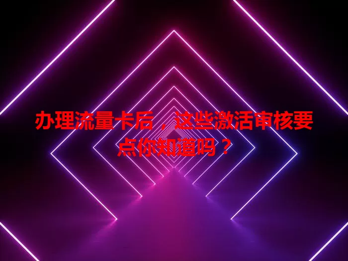 办理流量卡后，这些激活审核要点你知道吗？