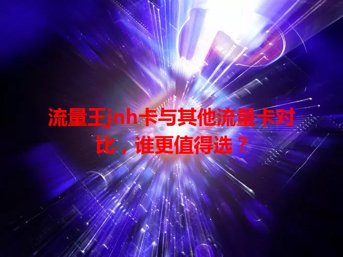 流量王jnh卡与其他流量卡对比，谁更值得选？