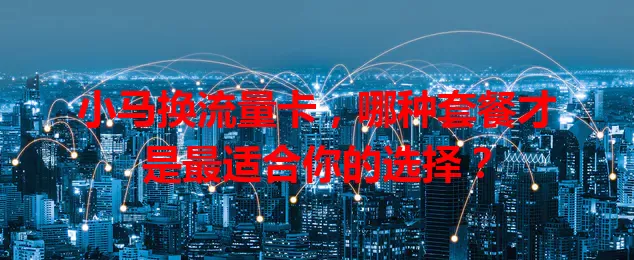 小马换流量卡，哪种套餐才是最适合你的选择？