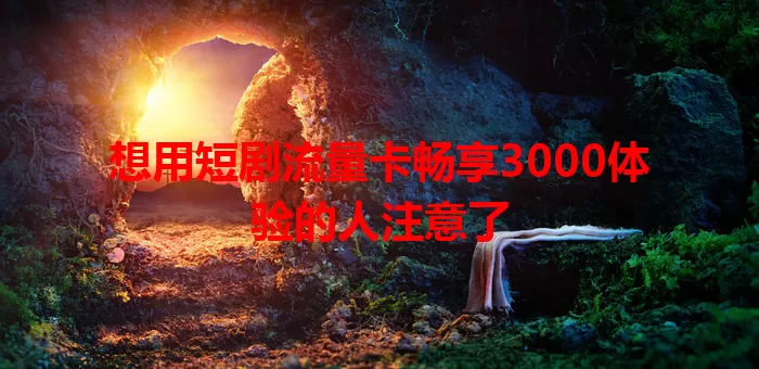 想用短剧流量卡畅享3000体验的人注意了
