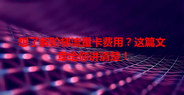 想了解阶梯流量卡费用？这篇文章给你讲清楚！