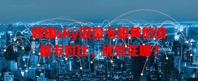 韩国sky流量卡和其他流量卡对比，优势在哪？