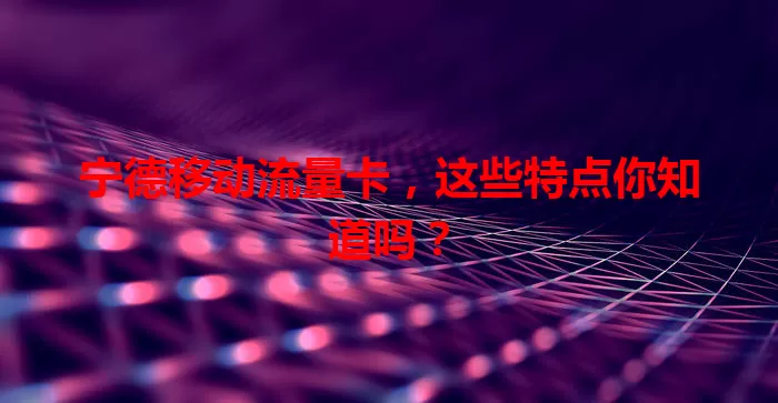 宁德移动流量卡，这些特点你知道吗？