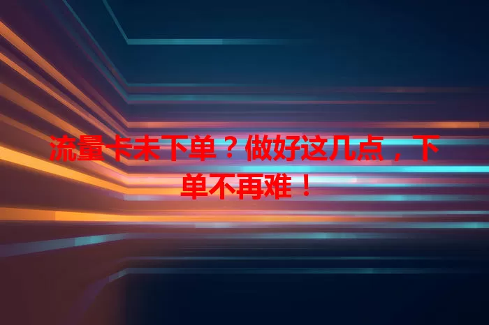 流量卡未下单？做好这几点，下单不再难！