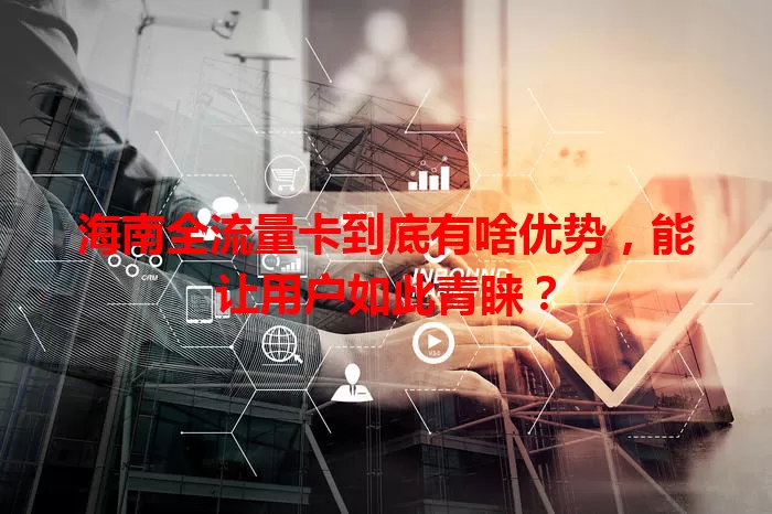 海南全流量卡到底有啥优势，能让用户如此青睐？