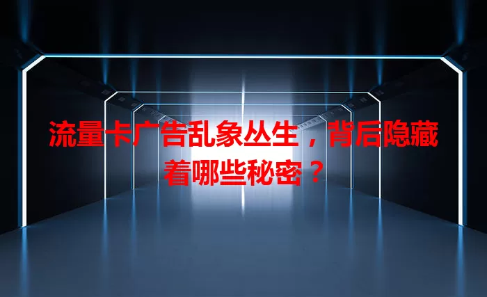 流量卡广告乱象丛生，背后隐藏着哪些秘密？