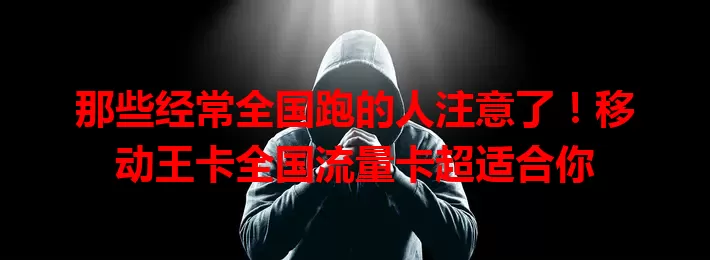 那些经常全国跑的人注意了！移动王卡全国流量卡超适合你