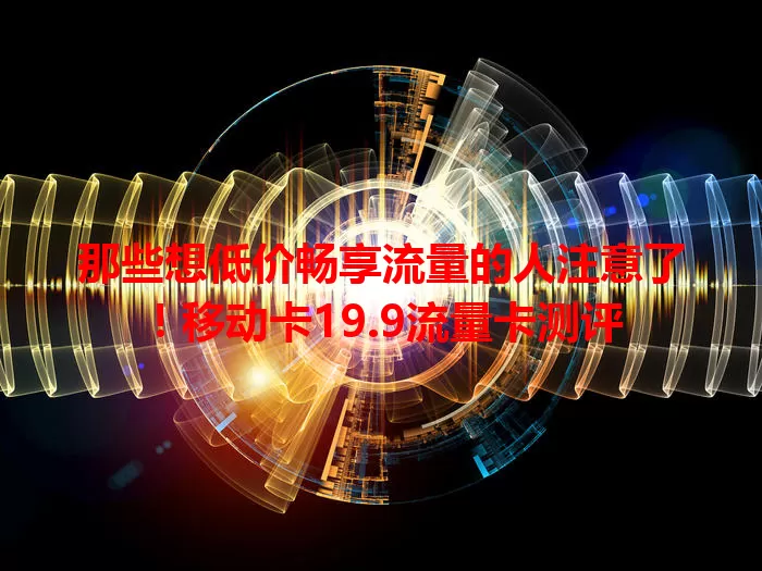 那些想低价畅享流量的人注意了！移动卡19.9流量卡测评