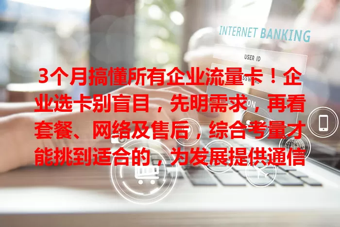 3个月搞懂所有企业流量卡！企业选卡别盲目，先明需求，再看套餐、网络及售后，综合考量才能挑到适合的，为发展提供通信支持