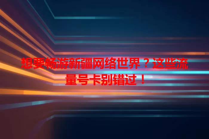 想要畅游新疆网络世界？这些流量号卡别错过！