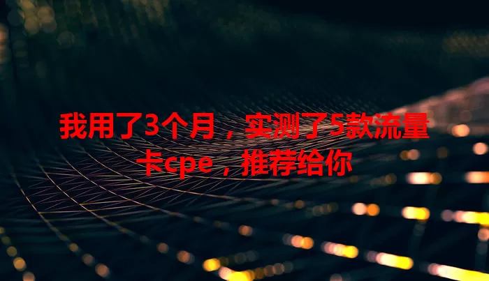 我用了3个月，实测了5款流量卡cpe，推荐给你