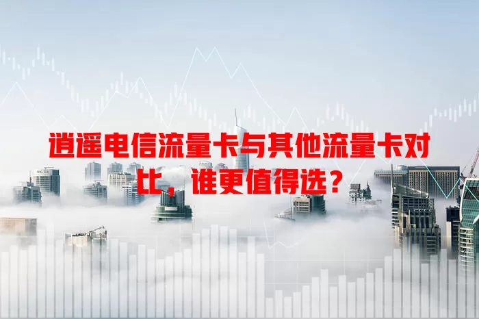 逍遥电信流量卡与其他流量卡对比，谁更值得选？