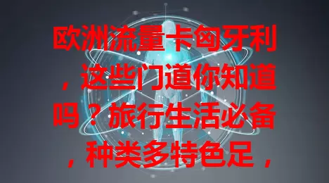 欧洲流量卡匈牙利，这些门道你知道吗？旅行生活必备，种类多特色足，选卡要考量多因素，使用方便，提前了解挑对卡，欧洲之旅更便捷愉快！