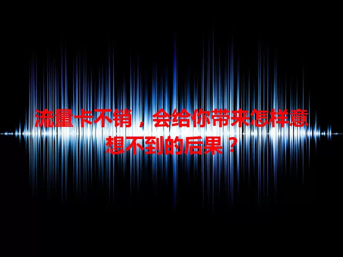 流量卡不销，会给你带来怎样意想不到的后果？