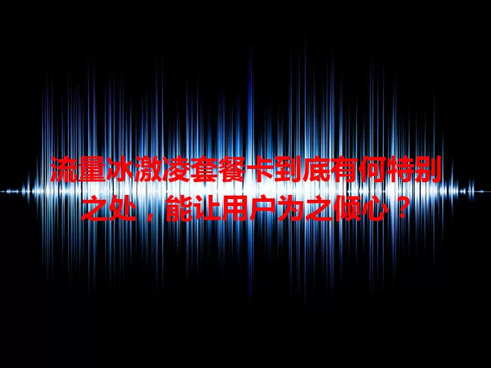 流量冰激凌套餐卡到底有何特别之处，能让用户为之倾心？