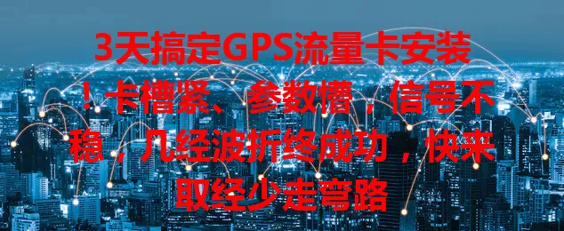 3天搞定GPS流量卡安装！卡槽紧、参数懵，信号不稳，几经波折终成功，快来取经少走弯路