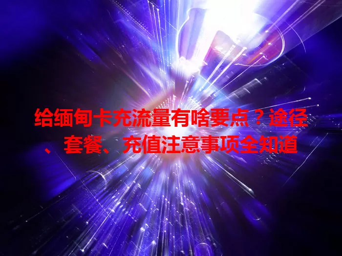 给缅甸卡充流量有啥要点？途径、套餐、充值注意事项全知道