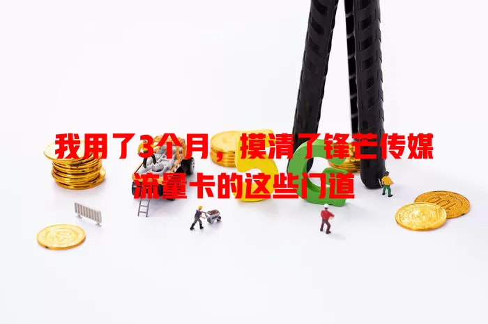 我用了3个月，摸清了锋芒传媒流量卡的这些门道