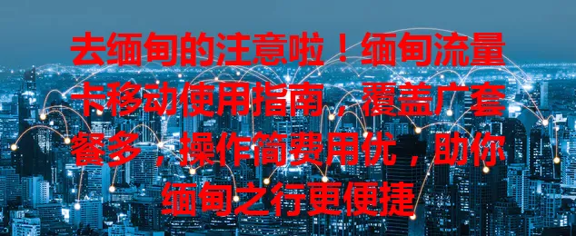 去缅甸的注意啦！缅甸流量卡移动使用指南，覆盖广套餐多，操作简费用优，助你缅甸之行更便捷