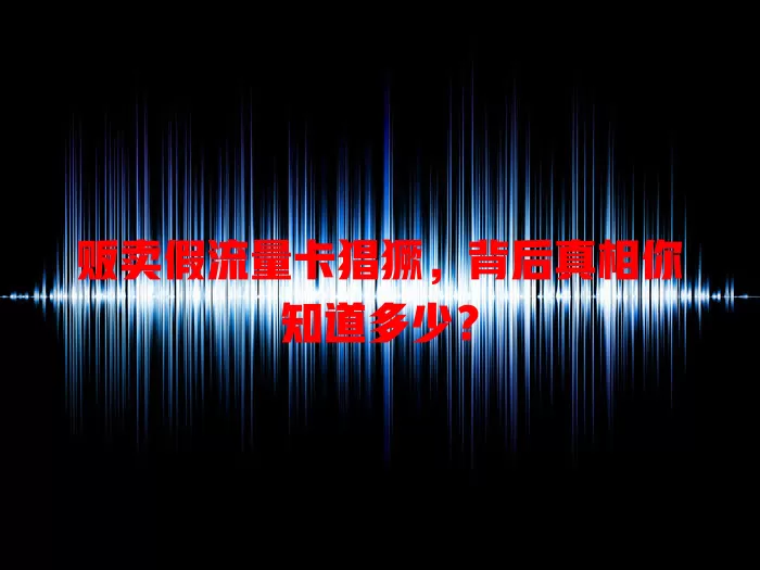 贩卖假流量卡猖獗，背后真相你知道多少？