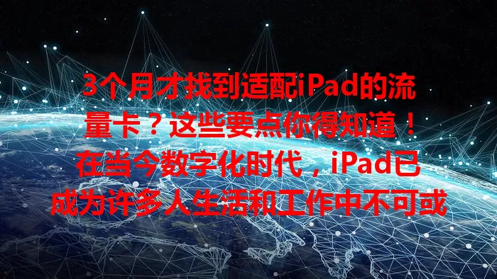 3个月才找到适配iPad的流量卡？这些要点你得知道！

在当今数字化时代，iPad已成为许多人生活和工作中不可或缺的工具。然而，要充分发挥iPad的功能，稳定且合适的网络连接至关重要，这就离不开一张适配的流量卡。

经过三个月的试用和比较，我终于找到了最适合iPad的流量卡。在寻找过程中，我遇到了不少问题。一开始，随便选了一张流量卡，却发现网速极慢，观看视频卡顿，下载文件更是让人抓狂，完全无法满足我用iPad工作和娱乐的需求。

后来，我开始仔细研究不同的流量卡。首先关注的是网络覆盖范围，只有覆盖广泛，才能确保无论我身处何地，都能保持良好的网络连接。接着，我查看了流量套餐的性价比，毕竟谁都不想花冤枉钱。同时，网络稳定性也不容忽视，频繁断网会严重影响使用体验。

经过多番尝试，我终于找到了理想之选。这款流量卡网络覆盖超广，在城市的各个角落，甚至一些偏远地区，都能有不错的信号。流量套餐性价比极高，我选择的套餐包含充足的流量，完全满足我日常使用，而且费用合理。更重要的是，网络稳定性极佳，使用iPad进行各种操作都非常流畅，再也没有出现过卡顿或断网的情况。

如果你也在为iPad寻找合适的流量卡，不妨多做些功课，从网络覆盖、套餐性价比、稳定性等方面综合考虑。相信经过一番努力，你也能找到最适配iPad的流量卡，让你的iPad在网络世界中畅快遨游。