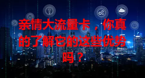 亲情大流量卡，你真的了解它的这些优势吗？