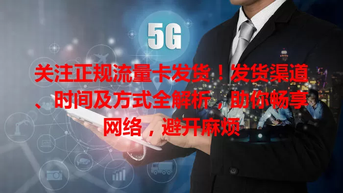 关注正规流量卡发货！发货渠道、时间及方式全解析，助你畅享网络，避开麻烦
