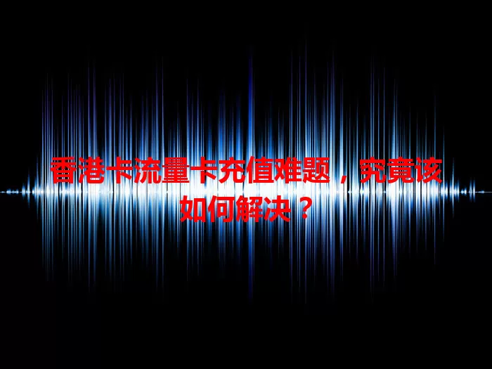 香港卡流量卡充值难题，究竟该如何解决？
