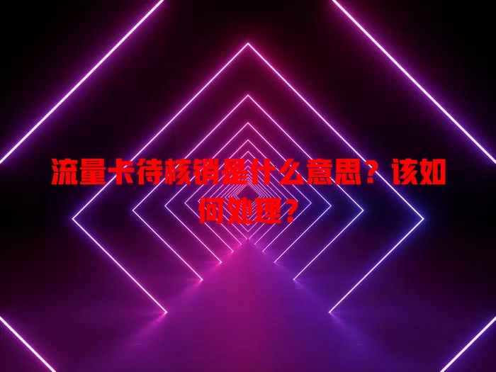 流量卡待核销是什么意思？该如何处理？