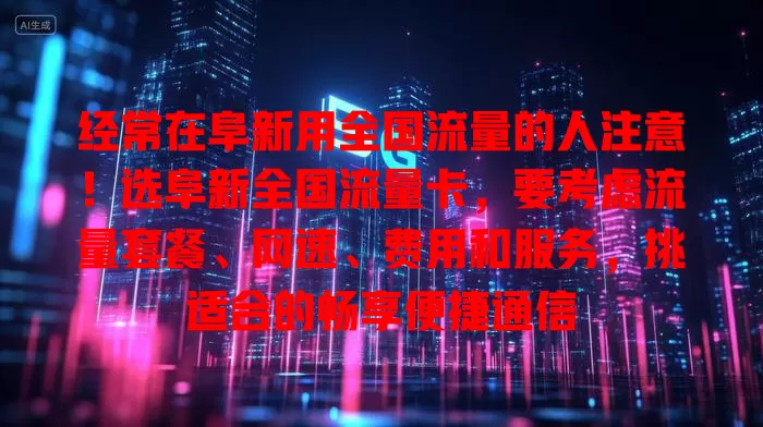 经常在阜新用全国流量的人注意！选阜新全国流量卡，要考虑流量套餐、网速、费用和服务，挑适合的畅享便捷通信