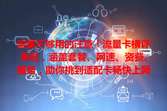 流量不够用的注意！流量卡横评来啦，涵盖套餐、网速、资费、服务，助你挑到适配卡畅快上网