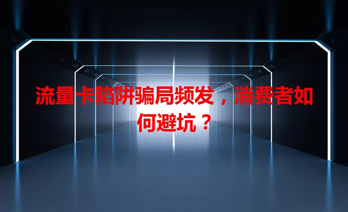 流量卡陷阱骗局频发，消费者如何避坑？