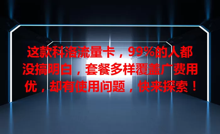 这款科洛流量卡，99%的人都没搞明白，套餐多样覆盖广费用优，却有使用问题，快来探索！